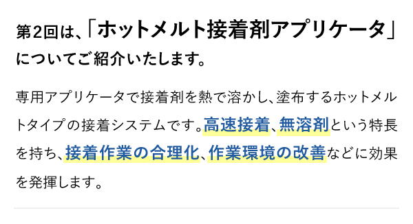 第２回は、「ホットメルト接着剤アプリケータ」についてご紹介いたします。専用アプリケータで接着剤を熱で溶かし、塗布するホットメルトタイプの接着システムです。高速接着、無溶剤という特長を持ち、接着作業の合理化、作業環境の改善などに効果を発揮します。