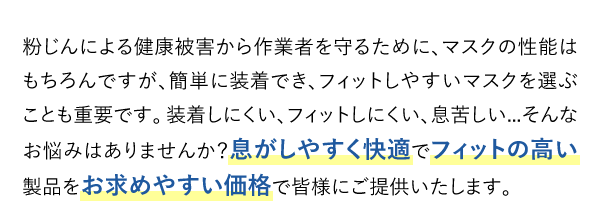 粉じんによる健康被害から作業者を守るために、マスクの性能はもちろんですが、簡単に装着でき、フィットしやすいマスクを選ぶことも重要です。装着しにくい、フィットしにくい、息苦しい...そんなお悩みはありませんか？息がしやすく快適でフィットの高い製品をお求めやすい価格で皆様にご提供いたします。