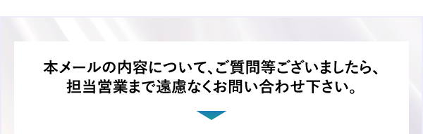 本メールの内容について、ご質問等ございましたら、担当営業まで遠慮なくお問い合わせ下さい。