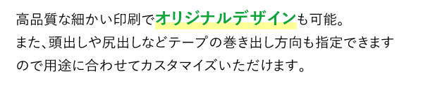 高品質な細かい印刷でオリジナルデザインも可能。また、頭出しや尻出しなどテープの巻き出し方向も指定できますので用途に合わせてカスタマイズいただけます。