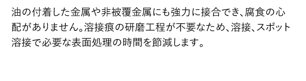 油の付着した金属や非被覆金属にも強力に接合でき、腐食の心配がありません。溶接痕の研磨工程が不要なため、溶接、スポット溶接で必要な表面処理の時間を節減します。