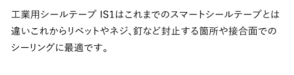 工業用シールテープ IS1はこれまでのスマートシールテープとは違いこれからリベットやネジ、釘など封止する箇所や接合面でのシーリングに最適です。