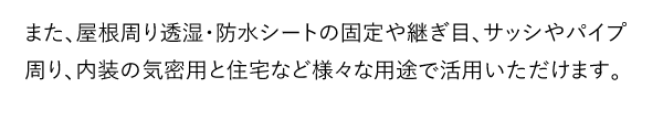 また、屋根周り透湿・防水シートの固定や継ぎ目、サッシやパイプ周り、内装の気密用と住宅など様々な用途で活用いただけます。
