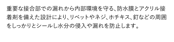 重要な接合部での漏れから内部環境を守る、防水膜とアクリル接着剤を備えた設計により、リベットやネジ、ホチキス、釘などの周囲をしっかりとシールし水分の侵入や漏れを防止します。
