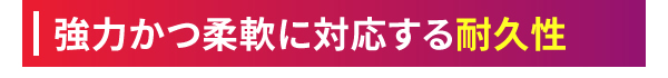 強力かつ柔軟に対応する耐久性
