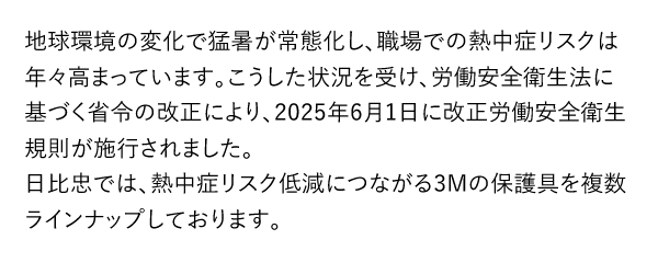 地球環境の変化で猛暑が常態化し、職場での熱中症リスクは年々高まっています。こうした状況を受け、労働安全衛生法に基づく省令の改正により、2025年6月1日に改正労働安全衛生規則が施行されました。日比忠では、熱中症リスク低減につながる3Mの保護具を複数ラインナップしております。