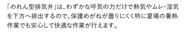 「のれん型排気弁」は、わずかな呼気の力だけで熱気やムレ・湿気を下方へ排出するので、保護めがねが曇りにくく特に夏場の暑熱作業でも安心して快適な作業が行えます。
